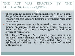 THE ACT WAS ENACTED BY THE FOLLOWING OBSERVATIONS:There were no generic drugs in market for 150 off patent drugs. Manufacturers were not interested to manufacture cheaper generic versions because of stringent regulatory procedures.Drug companies were not interested to waste time and money on clinical trials of generic drugs, because of fewer profits from those cheaper generics and more stringent regulations. The Hatch-Waxman Act focused these issues and proposed many changes and started the generic drugs approval procedure as Abbreviated New Drug Application (ANDA), for the purpose of market authorization. 