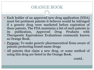 ORANGE BOOKEach holder of an approved new drug application (NDA) must list pertinent patents it believes would be infringed if a generic drug were marketed before expiration of these patents. The FDA maintains a list of such patents in its publication, Approved Drug Products with Therapeutic Equivalence Evaluations commonly known as Orange Book. Purpose: To make generic pharmaceutical firms aware of patents protecting brand-name drugsAll patents that claim a new drug, or some method of using this drug are listed in the Orange Book.                                                                                         contd..