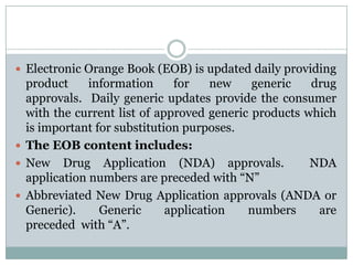Electronic Orange Book (EOB) is updated daily providing product information for new generic drug approvals.  Daily generic updates provide the consumer with the current list of approved generic products which is important for substitution purposes.  The EOB content includes:New Drug Application (NDA) approvals.  NDA application numbers are preceded with “N”Abbreviated New Drug Application approvals (ANDA or Generic). Generic application numbers are preceded  with “A”. 