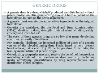 GENERIC DRUGSA generic drug is a drug which is produced and distributed without patent protection. The generic drug may still have a patent on the formulation but not on the active ingredient.A generic must contain the same active ingredients as the original formulation.Generics are considered (by the Food and Drug Administration (FDA)) identical in dose, strength, route of administration, safety, efficacy, and intended use.The costs of these generic drugs are so low that many developing countries can easily afford them.For example, Thailand has imported millions of doses of a generic version of the blood-thinning drug Plavix (used to help prevent heart attacks), at a cost of 3 US cents per dose from India, the leading manufacturer of generic drugs.Generic drug companies may also receive the benefit of the previous marketing efforts of the brand-name drug company, including media advertising, presentations by drug representatives, and distribution of free samples.