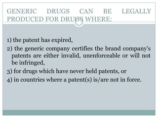 GENERIC DRUGS CAN BE LEGALLY PRODUCED FOR DRUGS WHERE:1) the patent has expired, 2) the generic company certifies the brand company's patents are either invalid, unenforceable or will not be infringed, 3) for drugs which have never held patents, or 4) in countries where a patent(s) is/are not in force.