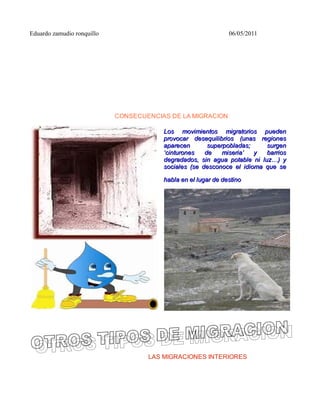 Eduardo zamudio ronquillo                                      06/05/2011




                            CONSECUENCIAS DE LA MIGRACION

                                        Los movimientos migratorios pueden
                                        provocar desequilibrios (unas regiones
                                        aparecen       superpobladas;     surgen
                                        ‘cinturones   de    miseria’  y   barrios
                                        degradados, sin agua potable ni luz…) y
                                        sociales (se desconoce el idioma que se

                                        habla en el lugar de destino




                                    LAS MIGRACIONES INTERIORES
 