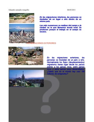 Eduardo zamudio ronquillo                                     06/05/2011


                                En las migraciones interiores, las personas se
                                trasladan de un lugar a otro dentro de un
                                mismo país.

                                Las más numerosas se realizan del campo a la
                                ciudad: es lo que llamamos éxodo rural. Se
                                producen porque el trabajo en el campo es
                                escaso.




                     LAS MIGRACIONES EXTERIORES




                                        En las migraciones exteriores, las
                                        personas se trasladan de un país a otro.
                                        Normalmente los flujos (desplazamientos)
                                        migratorios tienen lugar desde los países
                                        pobres a los países ricos, entre países
                                        ricos y entre países poco desarrollados.
                                        ¿Sabes que en el mundo hay casi 180
                                        millones de emigrantes?
 