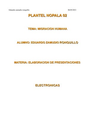 Eduardo zamudio ronquillo                       06/05/2011


                       PLANTEL NOPALA 02


                       TEMA: MIGRACION HUMANA



         ALUMNO: EDUARDO ZAMUDIO RONQUILLO




      MATERIA: ELABORACION DE PRESENTACIONES




                            ELECTRONICAS
 