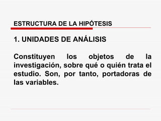 ESTRUCTURA DE LA HIPÓTESIS    1. UNIDADES DE ANÁLISIS   Constituyen los objetos de la investigación, sobre qué o quién trata el estudio. Son, por tanto, portadoras de las variables. 
