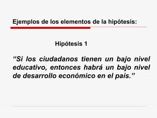   Ejemplos de los elementos de la hipótesis:    Hipótesis 1   “ Si los ciudadanos tienen un bajo nivel educativo, entonces habrá un bajo nivel de desarrollo económico en el país.” 