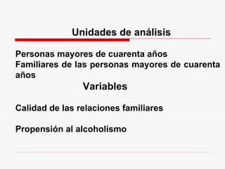    Unidades de análisis     Personas mayores de cuarenta años Familiares de las personas mayores de cuarenta años    Variables    Calidad de las relaciones familiares    Propensión al alcoholismo 