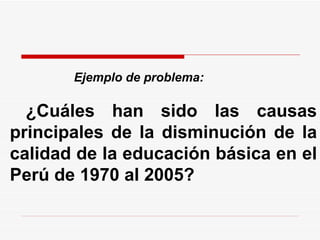 Ejemplo de problema:   ¿Cuáles han sido las causas principales de la disminución de la calidad de la educación básica en el Perú de 1970 al 2005?  