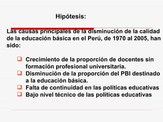 Hipótesis:   Las causas principales de la disminución de la calidad de la educación básica en el Perú, de 1970 al 2005, han sido: Crecimiento de la proporción de docentes sin formación profesional universitaria. Disminución de la proporción del PBI destinado a la educación básica. Falta de continuidad en las políticas educativas Bajo nivel técnico de las políticas educativas 