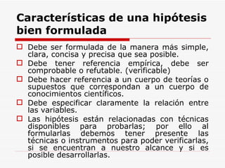 Características de una hipótesis bien formulada Debe ser formulada de la manera más simple, clara, concisa y precisa que sea posible. Debe tener referencia empírica, debe ser comprobable o refutable. (verificable) Debe hacer referencia a un cuerpo de teorías o supuestos que correspondan a un cuerpo de conocimientos científicos. Debe especificar claramente la relación entre las variables.  Las hipótesis están relacionadas con técnicas disponibles para probarlas; por ello al formularlas debemos tener presente las técnicas o instrumentos para poder verificarlas, si se encuentran a nuestro alcance y si es posible desarrollarlas. 