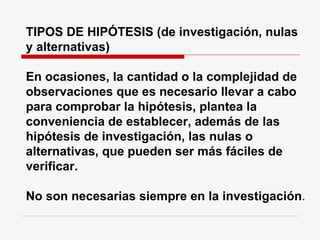 TIPOS DE HIPÓTESIS (de investigación, nulas y alternativas) En ocasiones, la cantidad o la complejidad de observaciones que es necesario llevar a cabo para comprobar la hipótesis, plantea la conveniencia de establecer, además de las hipótesis de investigación, las nulas o alternativas, que pueden ser más fáciles de verificar.   No son necesarias siempre en la investigación . 