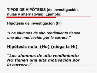 TIPOS DE HIPÓTESIS (de investigación, nulas y alternativas). Ejemplo: Hipótesis de investigación (H i ) “ Los alumnos de alto rendimiento tienen una alta motivación por la carrera.” Hipótesis nula  (H o ) (niega la H i )  “ Los alumnos de alto rendimiento NO tienen una alta motivación por la carrera.” 