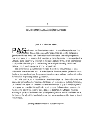 1
CÓMO COMERCIAR LA ACCIÓN DEL PRECIO
¿Qué es la acción del precio?
PAG
La acción del arroz son las características combinadas que ilustran los
movimientos de precios en un valor específico. La acción del precio
generalmente se evalúa en términos de diferencias (o cambios) de precios
que ocurrieron en el pasado. Price Action se describe mejor como una técnica
utilizada para observar y estudiar el mercado actual. Brinda a los operadores
la capacidad de anticipar la tendencia y hacer suposiciones y decisiones
basadas en el movimiento de precios actual/real.
Los comerciantes que utilizan este método deben tener en cuenta que se basa
únicamente en el análisis técnico. Las estrategias de acción de precios ignoran muchos
fundamentos cuando se trata de mercados financieros, y en su lugar confían más en los
movimientos de precios pasados y presentes.
La capacidad de ver el mercado tal como es en lugar de cómo quiere que sea
es una de las habilidades más importantes de un comerciante exitoso. Asimismo,
un comerciante debe ser capaz de superar el miedo de lo que el mercadopodría
hacer para ser rentable. La acción del precio es una de las mejores maneras de
mantenerse objetivo y superar estos costosos desafíos. He utilizado muchas
estrategias y métodos comerciales, y aunque ninguno de ellos funciona el 100 %
del tiempo, he adquirido habilidades que han aumentado considerablemente mi
rentabilidad.
¿Quién puede beneficiarse de la acción del precio?
 
