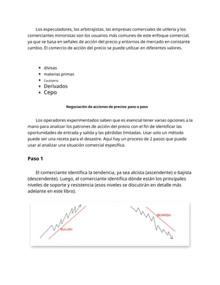 Los especuladores, los arbitrajistas, las empresas comerciales de utilería y los
comerciantes minoristas son los usuarios más comunes de este enfoque comercial,
ya que se basa en señales de acción del precio y entornos de mercado en constante
cambio. El comercio de acción del precio se puede utilizar en diferentes valores.
divisas
materias primas
Cautiverio
Derivados
Cepo
Negociación de acciones de precios: paso a paso
Los operadores experimentados saben que es esencial tener varias opciones a la
mano para analizar los patrones de acción del precio con el fin de identificar las
oportunidades de entrada y salida y las pérdidas limitadas. Usar solo un método
puede ser una receta para el desastre. Aquí hay un proceso de 2 pasos que puede
usar al analizar una situación comercial específica.
Paso 1
El comerciante identifica la tendencia, ya sea alcista (ascendente) o bajista
(descendente). Luego, el comerciante identifica dónde están los principales
niveles de soporte y resistencia (esos niveles se discutirán en detalle más
adelante en este libro).
 