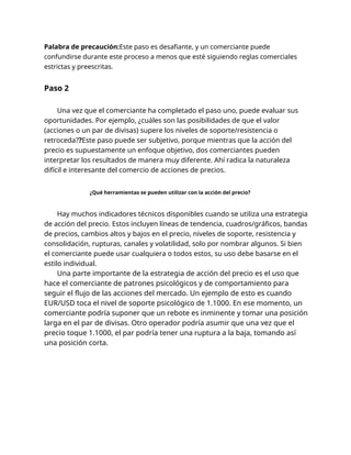 Palabra de precaución:Este paso es desafiante, y un comerciante puede
confundirse durante este proceso a menos que esté siguiendo reglas comerciales
estrictas y preescritas.
Paso 2
Una vez que el comerciante ha completado el paso uno, puede evaluar sus
oportunidades. Por ejemplo, ¿cuáles son las posibilidades de que el valor
(acciones o un par de divisas) supere los niveles de soporte/resistencia o
retroceda??Este paso puede ser subjetivo, porque mientras que la acción del
precio es supuestamente un enfoque objetivo, dos comerciantes pueden
interpretar los resultados de manera muy diferente. Ahí radica la naturaleza
difícil e interesante del comercio de acciones de precios.
¿Qué herramientas se pueden utilizar con la acción del precio?
Hay muchos indicadores técnicos disponibles cuando se utiliza una estrategia
de acción del precio. Estos incluyen líneas de tendencia, cuadros/gráficos, bandas
de precios, cambios altos y bajos en el precio, niveles de soporte, resistencia y
consolidación, rupturas, canales y volatilidad, solo por nombrar algunos. Si bien
el comerciante puede usar cualquiera o todos estos, su uso debe basarse en el
estilo individual.
Una parte importante de la estrategia de acción del precio es el uso que
hace el comerciante de patrones psicológicos y de comportamiento para
seguir el flujo de las acciones del mercado. Un ejemplo de esto es cuando
EUR/USD toca el nivel de soporte psicológico de 1.1000. En ese momento, un
comerciante podría suponer que un rebote es inminente y tomar una posición
larga en el par de divisas. Otro operador podría asumir que una vez que el
precio toque 1.1000, el par podría tener una ruptura a la baja, tomando así
una posición corta.
 