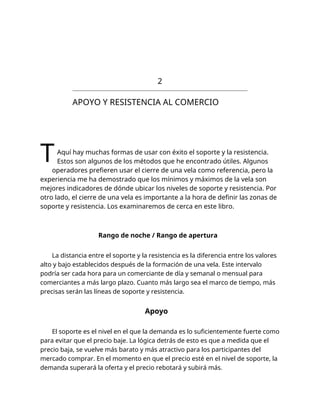 2
APOYO Y RESISTENCIA AL COMERCIO
TAquí hay muchas formas de usar con éxito el soporte y la resistencia.
Estos son algunos de los métodos que he encontrado útiles. Algunos
operadores prefieren usar el cierre de una vela como referencia, pero la
experiencia me ha demostrado que los mínimos y máximos de la vela son
mejores indicadores de dónde ubicar los niveles de soporte y resistencia. Por
otro lado, el cierre de una vela es importante a la hora de definir las zonas de
soporte y resistencia. Los examinaremos de cerca en este libro.
Rango de noche / Rango de apertura
La distancia entre el soporte y la resistencia es la diferencia entre los valores
alto y bajo establecidos después de la formación de una vela. Este intervalo
podría ser cada hora para un comerciante de día y semanal o mensual para
comerciantes a más largo plazo. Cuanto más largo sea el marco de tiempo, más
precisas serán las líneas de soporte y resistencia.
Apoyo
El soporte es el nivel en el que la demanda es lo suficientemente fuerte como
para evitar que el precio baje. La lógica detrás de esto es que a medida que el
precio baja, se vuelve más barato y más atractivo para los participantes del
mercado comprar. En el momento en que el precio esté en el nivel de soporte, la
demanda superará la oferta y el precio rebotará y subirá más.
 