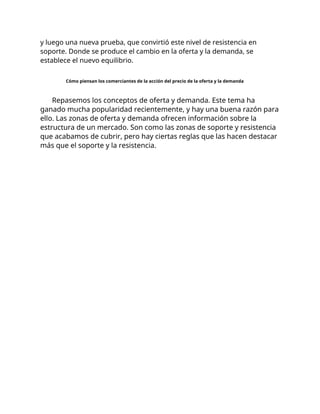 y luego una nueva prueba, que convirtió este nivel de resistencia en
soporte. Donde se produce el cambio en la oferta y la demanda, se
establece el nuevo equilibrio.
Cómo piensan los comerciantes de la acción del precio de la oferta y la demanda
Repasemos los conceptos de oferta y demanda. Este tema ha
ganado mucha popularidad recientemente, y hay una buena razón para
ello. Las zonas de oferta y demanda ofrecen información sobre la
estructura de un mercado. Son como las zonas de soporte y resistencia
que acabamos de cubrir, pero hay ciertas reglas que las hacen destacar
más que el soporte y la resistencia.
 