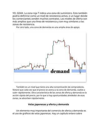 YO, GDAX. La zona roja T indica una zona de suministro. Esto también
podría definirse como un nivel de resistencia activo, o un lugar donde
los comerciantes venden muchos contratos. Los niveles de oferta son
más amplios que una línea de resistencia y son muy similares a las
zonas de resistencia.
Por otro lado, una zona de demanda es una amplia área de apoyo.
También es un nivel que tiene una alta concentración de compradores.
Notará que cada vez que el precio se acerca a la zona de demanda, vuelve a
subir rápidamente. Otra característica de las zonas de oferta y demanda es la
acción rápida del precio, por lo que si hay oportunidades alrededor de esas
zonas, se absorben rápidamente.
Velas japonesas y oferta y demanda
Un elemento muy importante del comercio de oferta y demanda es
el uso de gráficos de velas japonesas. Hay un capítulo entero sobre
 