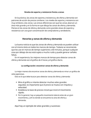 Niveles de soporte y resistencia frente a zonas
En la práctica, las zonas de soporte y resistencia y de oferta y demanda son
patrones de acción de precios similares. Los niveles de soporte y resistencia son
muy similares a las zonas. Las únicas diferencias son que las zonas abarcan un
área más grande y en la forma en que dibuja las zonas de oferta y demanda.
Piense en las zonas de oferta y demanda como grandes áreas de soporte y
resistencia con una gran concentración de compradores y vendedores.
Horarios y zonas de oferta y demanda
La buena noticia es que las zonas de oferta y demanda se pueden utilizar
con el mismo éxito en todos los marcos de tiempo. Todavía se recomienda
que los use en marcos de tiempo superiores a 60 minutos, porque cualquier
cosa por debajo de eso está sujeta a mucho ruido y puede generar señales
falsas.
En mi experiencia, los mejores marcos de tiempo para detectar zonas de
oferta y demanda son el gráfico de 4 horas y el gráfico diario.
La configuración: encontrar zonas de oferta y demanda
La mejor manera de encontrar zonas de oferta y demanda es mirar un gráfico de
velas japonesas.
Esto es lo que debe buscar para detectar zonas de oferta y demanda:
Mire el gráfico e intente detectar muchas velas grandes
seguidas; es importante que el precio se mueva con impulso y
velocidad.
Establezca la base de precios inicial que inició el movimiento
rápido.
Por lo general, hay un pequeño movimiento lateral antes de un gran
movimiento, y ahí es donde se encuentra la zona de oferta y
demanda.
Aquí hay un ejemplo de velas grandes y sucesivas:
 