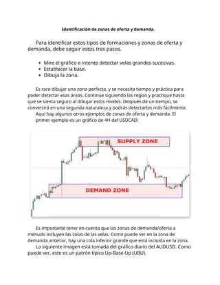 Identificación de zonas de oferta y demanda.
Para identificar estos tipos de formaciones y zonas de oferta y
demanda, debe seguir estos tres pasos.
Mire el gráfico e intente detectar velas grandes sucesivas.
Establecer la base.
Dibuja la zona.
Es raro dibujar una zona perfecta, y se necesita tiempo y práctica para
poder detectar esas áreas. Continúe siguiendo las reglas y practique hasta
que se sienta seguro al dibujar estos niveles. Después de un tiempo, se
convertirá en una segunda naturaleza y podrás detectarlos más fácilmente.
Aquí hay algunos otros ejemplos de zonas de oferta y demanda. El
primer ejemplo es un gráfico de 4H del USDCAD:
Es importante tener en cuenta que las zonas de demanda/oferta a
menudo incluyen las colas de las velas. Como puede ver en la zona de
demanda anterior, hay una cola inferior grande que está incluida en la zona.
La siguiente imagen está tomada del gráfico diario del AUDUSD. Como
puede ver, este es un patrón típico Up-Base-Up (UBU).
 