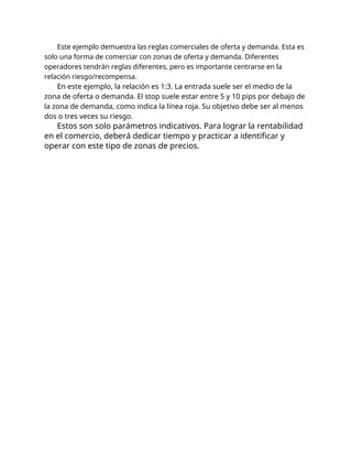 Este ejemplo demuestra las reglas comerciales de oferta y demanda. Esta es
solo una forma de comerciar con zonas de oferta y demanda. Diferentes
operadores tendrán reglas diferentes, pero es importante centrarse en la
relación riesgo/recompensa.
En este ejemplo, la relación es 1:3. La entrada suele ser el medio de la
zona de oferta o demanda. El stop suele estar entre 5 y 10 pips por debajo de
la zona de demanda, como indica la línea roja. Su objetivo debe ser al menos
dos o tres veces su riesgo.
Estos son solo parámetros indicativos. Para lograr la rentabilidad
en el comercio, deberá dedicar tiempo y practicar a identificar y
operar con este tipo de zonas de precios.
 