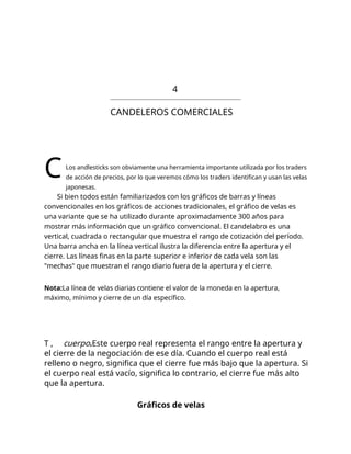 4
CANDELEROS COMERCIALES
CLos andlesticks son obviamente una herramienta importante utilizada por los traders
de acción de precios, por lo que veremos cómo los traders identifican y usan las velas
japonesas.
Si bien todos están familiarizados con los gráficos de barras y líneas
convencionales en los gráficos de acciones tradicionales, el gráfico de velas es
una variante que se ha utilizado durante aproximadamente 300 años para
mostrar más información que un gráfico convencional. El candelabro es una
vertical, cuadrada o rectangular que muestra el rango de cotización del período.
Una barra ancha en la línea vertical ilustra la diferencia entre la apertura y el
cierre. Las líneas finas en la parte superior e inferior de cada vela son las
"mechas" que muestran el rango diario fuera de la apertura y el cierre.
Nota:La línea de velas diarias contiene el valor de la moneda en la apertura,
máximo, mínimo y cierre de un día específico.
T , cuerpo.Este cuerpo real representa el rango entre la apertura y
el cierre de la negociación de ese día. Cuando el cuerpo real está
relleno o negro, significa que el cierre fue más bajo que la apertura. Si
el cuerpo real está vacío, significa lo contrario, el cierre fue más alto
que la apertura.
Gráficos de velas
 