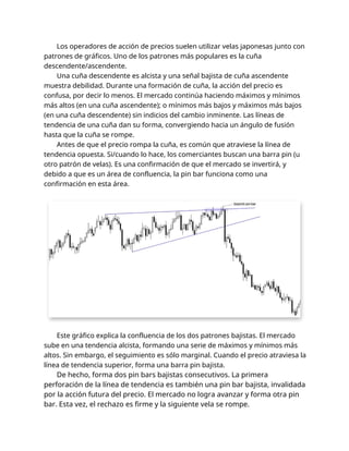 Los operadores de acción de precios suelen utilizar velas japonesas junto con
patrones de gráficos. Uno de los patrones más populares es la cuña
descendente/ascendente.
Una cuña descendente es alcista y una señal bajista de cuña ascendente
muestra debilidad. Durante una formación de cuña, la acción del precio es
confusa, por decir lo menos. El mercado continúa haciendo máximos y mínimos
más altos (en una cuña ascendente); o mínimos más bajos y máximos más bajos
(en una cuña descendente) sin indicios del cambio inminente. Las líneas de
tendencia de una cuña dan su forma, convergiendo hacia un ángulo de fusión
hasta que la cuña se rompe.
Antes de que el precio rompa la cuña, es común que atraviese la línea de
tendencia opuesta. Si/cuando lo hace, los comerciantes buscan una barra pin (u
otro patrón de velas). Es una confirmación de que el mercado se invertirá, y
debido a que es un área de confluencia, la pin bar funciona como una
confirmación en esta área.
Este gráfico explica la confluencia de los dos patrones bajistas. El mercado
sube en una tendencia alcista, formando una serie de máximos y mínimos más
altos. Sin embargo, el seguimiento es sólo marginal. Cuando el precio atraviesa la
línea de tendencia superior, forma una barra pin bajista.
De hecho, forma dos pin bars bajistas consecutivos. La primera
perforación de la línea de tendencia es también una pin bar bajista, invalidada
por la acción futura del precio. El mercado no logra avanzar y forma otra pin
bar. Esta vez, el rechazo es firme y la siguiente vela se rompe.
 