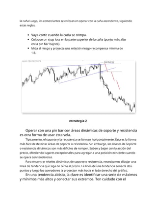 la cuña Luego, los comerciantes se enfocan en operar con la cuña ascendente, siguiendo
estas reglas.
Vaya corto cuando la cuña se rompa.
Coloque un stop loss en la parte superior de la cuña (punto más alto
en la pin bar bajista).
Mida el riesgo y proyecte una relación riesgo-recompensa mínima de
1:3.
estrategia 2
Operar con una pin bar con áreas dinámicas de soporte y resistencia
es otra forma de usar esta vela.
Típicamente, el soporte y la resistencia se forman horizontalmente. Esta es la forma
más fácil de detectar áreas de soporte o resistencia. Sin embargo, los niveles de soporte
o resistencia dinámicos son más difíciles de romper. Suben y bajan con la acción del
precio, ofreciendo lugares excepcionales para agregar a una posición existente cuando
se opera con tendencias.
Para encontrar niveles dinámicos de soporte o resistencia, necesitamos dibujar una
línea de tendencia que siga de cerca al precio. La línea de una tendencia conecta dos
puntos y luego los operadores la proyectan más hacia el lado derecho del gráfico.
En una tendencia alcista, la clave es identificar una serie de máximos
y mínimos más altos y conectar sus extremos. Ten cuidado con el
 