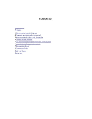CONTENIDO
Descargo de responsabilidad
Prefacio
1.Cómo negociar la acción del precio
2.Soporte y resistencia comercial
3.Comprender la oferta y la demanda
4.Comercio de velas japonesas
5.Uso de indicadores técnicos para negociar la acción del precio
6.Intercambio de rango frente a comercio de tendencia
7.Conceptos erróneos
8.Pensamientos finales
Sobre el Autor
Recursos
 