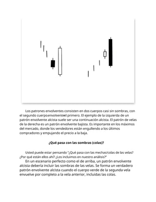 Los patrones envolventes consisten en dos cuerpos casi sin sombras, con
el segundo cuerpoenvolventeel primero. El ejemplo de la izquierda de un
patrón envolvente alcista suele ser una continuación alcista. El patrón de velas
de la derecha es un patrón envolvente bajista. Es importante en los máximos
del mercado, donde los vendedores están engullendo a los últimos
compradores y empujando el precio a la baja.
¿Qué pasa con las sombras (colas)?
Usted puede estar pensando “¿Qué pasa con las mechas/colas de las velas?
¿Por qué están ellos ahí? ¿Los incluimos en nuestro análisis?”
En un escenario perfecto como el de arriba, un patrón envolvente
alcista debería incluir las sombras de las velas. Se forma un verdadero
patrón envolvente alcista cuando el cuerpo verde de la segunda vela
envuelve por completo a la vela anterior, incluidas las colas.
 