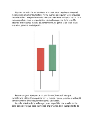 Hay dos escuelas de pensamiento acerca de esto. La primera es que el
mejor patrón envolvente alcista se forma cuando se engullen tanto el cuerpo
como las colas. La segunda escuela cree que realmente no importa si las colas
están engullidas o no; lo importante es solo el cuerpo real de la vela. Me
adscribo a la segunda escuela de pensamiento. Es genial si las colas están
envueltas, pero no es obligatorio.
Este es un gran ejemplo de un patrón envolvente alcista que
consideraría válido. Como puede ver, el cuerpo rojo de la primera vela está
completamente envuelto por la segunda vela verde.
La cola inferior de la vela roja no es engullida por la vela verde,
pero considero que esto es menos importante. Si el cuerpo leído de
 