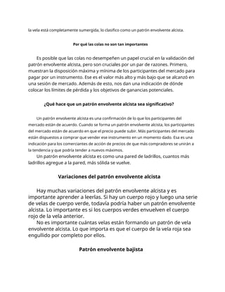 la vela está completamente sumergida, lo clasifico como un patrón envolvente alcista.
Por qué las colas no son tan importantes
Es posible que las colas no desempeñen un papel crucial en la validación del
patrón envolvente alcista, pero son cruciales por un par de razones. Primero,
muestran la disposición máxima y mínima de los participantes del mercado para
pagar por un instrumento. Ese es el valor más alto y más bajo que se alcanzó en
una sesión de mercado. Además de esto, nos dan una indicación de dónde
colocar los límites de pérdida y los objetivos de ganancias potenciales.
¿Qué hace que un patrón envolvente alcista sea significativo?
Un patrón envolvente alcista es una confirmación de lo que los participantes del
mercado están de acuerdo. Cuando se forma un patrón envolvente alcista, los participantes
del mercado están de acuerdo en que el precio puede subir. Más participantes del mercado
están dispuestos a comprar que vender ese instrumento en un momento dado. Esa es una
indicación para los comerciantes de acción de precios de que más compradores se unirán a
la tendencia y que podría tender a nuevos máximos.
Un patrón envolvente alcista es como una pared de ladrillos, cuantos más
ladrillos agregue a la pared, más sólida se vuelve.
Variaciones del patrón envolvente alcista
Hay muchas variaciones del patrón envolvente alcista y es
importante aprender a leerlas. Si hay un cuerpo rojo y luego una serie
de velas de cuerpo verde, todavía podría haber un patrón envolvente
alcista. Lo importante es si los cuerpos verdes envuelven el cuerpo
rojo de la vela anterior.
No es importante cuántas velas están formando un patrón de vela
envolvente alcista. Lo que importa es que el cuerpo de la vela roja sea
engullido por completo por ellos.
Patrón envolvente bajista
 