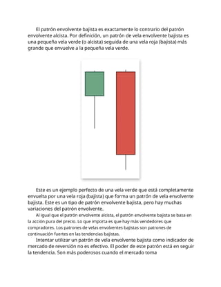 El patrón envolvente bajista es exactamente lo contrario del patrón
envolvente alcista. Por definición, un patrón de vela envolvente bajista es
una pequeña vela verde (o alcista) seguida de una vela roja (bajista) más
grande que envuelve a la pequeña vela verde.
Este es un ejemplo perfecto de una vela verde que está completamente
envuelta por una vela roja (bajista) que forma un patrón de vela envolvente
bajista. Este es un tipo de patrón envolvente bajista, pero hay muchas
variaciones del patrón envolvente.
Al igual que el patrón envolvente alcista, el patrón envolvente bajista se basa en
la acción pura del precio. Lo que importa es que hay más vendedores que
compradores. Los patrones de velas envolventes bajistas son patrones de
continuación fuertes en las tendencias bajistas.
Intentar utilizar un patrón de vela envolvente bajista como indicador de
mercado de reversión no es efectivo. El poder de este patrón está en seguir
la tendencia. Son más poderosos cuando el mercado toma
 