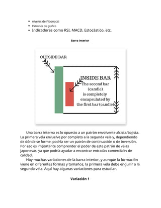 niveles de Fibonacci
Patrones de gráfico
Indicadores como RSI, MACD, Estocástico, etc.
Barra interior
Una barra interna es lo opuesto a un patrón envolvente alcista/bajista.
La primera vela envuelve por completo a la segunda vela y, dependiendo
de dónde se forme, podría ser un patrón de continuación o de inversión.
Por eso es importante comprender el poder de este patrón de velas
japonesas, ya que podría ayudar a encontrar entradas comerciales de
calidad.
Hay muchas variaciones de la barra interior, y aunque la formación
viene en diferentes formas y tamaños, la primera vela debe engullir a la
segunda vela. Aquí hay algunas variaciones para estudiar.
Variación 1
 