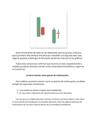 Estas formaciones de velas se ven diferentes, pero lo que las unifica es
que la primera vela siempre envuelve por completo a la segunda vela. Esta
regla le ayudará a distinguir la formación de barras internas en los gráficos.
Todas estas variaciones confirman que el precio se está congestionando a
medida que ganan atención y atraen a más compradores/vendedores, según las
circunstancias.
La barra interior como patrón de continuación.
Para calificar una barra interior como un patrón de continuación, se deben
cumplir las siguientes condiciones.
Una tendencia alcista o bajista bien establecida.
No hay niveles importantes de soporte/resistencia cerca del patrón.
Una vez que se cumplen esos dos criterios y se forma una barra interior, esto indica
un buen punto de entrada para una posible operación. Aquí hay algunos patrones de
continuación de una barra interna dentro de una tendencia establecida.
 