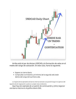 Arriba está el par de divisas USDCAD y la formación de velas en el
medio del rango de cotización. En este caso, haría lo siguiente.
Espere un cierre diario.
Compruebe si el máximo y el mínimo de la segunda vela están
dentro del rango de la primera vela.
La mayoría de los operadores de barras internas tomarían una posición larga en la apertura del
siguiente día de negociación cuando se cumplan estas condiciones.
Aquí hay otro ejemplo de un patrón de continuación y cómo negociar
una barra interna en el gráfico diario DAX.
 