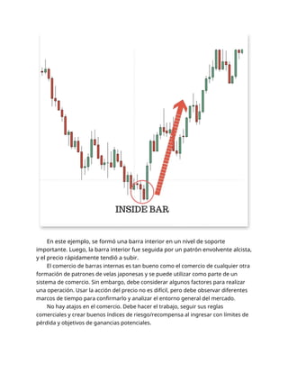 En este ejemplo, se formó una barra interior en un nivel de soporte
importante. Luego, la barra interior fue seguida por un patrón envolvente alcista,
y el precio rápidamente tendió a subir.
El comercio de barras internas es tan bueno como el comercio de cualquier otra
formación de patrones de velas japonesas y se puede utilizar como parte de un
sistema de comercio. Sin embargo, debe considerar algunos factores para realizar
una operación. Usar la acción del precio no es difícil, pero debe observar diferentes
marcos de tiempo para confirmarlo y analizar el entorno general del mercado.
No hay atajos en el comercio. Debe hacer el trabajo, seguir sus reglas
comerciales y crear buenos índices de riesgo/recompensa al ingresar con límites de
pérdida y objetivos de ganancias potenciales.
 