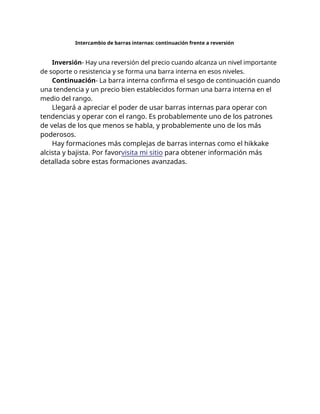 Intercambio de barras internas: continuación frente a reversión
Inversión- Hay una reversión del precio cuando alcanza un nivel importante
de soporte o resistencia y se forma una barra interna en esos niveles.
Continuación- La barra interna confirma el sesgo de continuación cuando
una tendencia y un precio bien establecidos forman una barra interna en el
medio del rango.
Llegará a apreciar el poder de usar barras internas para operar con
tendencias y operar con el rango. Es probablemente uno de los patrones
de velas de los que menos se habla, y probablemente uno de los más
poderosos.
Hay formaciones más complejas de barras internas como el hikkake
alcista y bajista. Por favorvisita mi sitio para obtener información más
detallada sobre estas formaciones avanzadas.
 