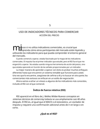 5
USO DE INDICADORES TÉCNICOS PARA COMERCIAR
ACCIÓN DEL PRECIO
mi
Incluso si no utiliza indicadores comerciales, es crucial que
comprenda cómo otros participantes del mercado están leyendo y
utilizando los indicadores para que pueda comprender el entorno general
del mercado.
Cuando comencé a operar, estaba fascinado por la magia de los indicadores
comerciales. El impulso fue el primer indicador que estudié, pero el RSI fue el que me
enganchó a operar. No estaba usando ninguna herramienta de acción del precio, sino
que estaba operando en función de las señales proporcionadas por un indicador.
La mejor manera de aprender a operar con éxito es probar muchos enfoques
diferentes hasta que encuentre un sistema rentable que funcione para usted.
Una vez que lo encuentre, asegúrese de ceñirse a él y no buscar en otra parte; los
comerciantes más exitosos se enfocan en un estilo de negociación.
Ahora vamos a echar un vistazo a algunos de los indicadores más conocidos,
incluido el RSI con el que comencé.
Índice de fuerza relativa (RSI)
RSI apareció en el libro de J. Welles WilderNuevos conceptos en
sistemas técnicos de comercioy todavía se usa ampliamente casi 40 años
después. El RSI es, al igual que el MACD o el estocástico, un oscilador de
impulso y requiere una confirmación adicional antes de ir en largo o en
corto.
¿Qué es el RSI?
 