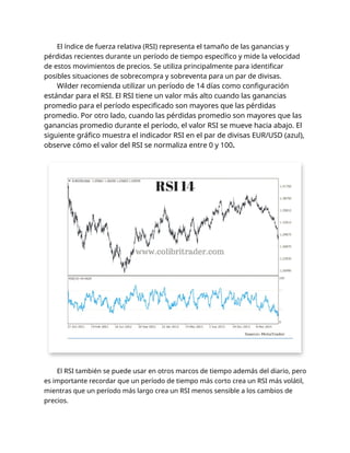 El índice de fuerza relativa (RSI) representa el tamaño de las ganancias y
pérdidas recientes durante un período de tiempo específico y mide la velocidad
de estos movimientos de precios. Se utiliza principalmente para identificar
posibles situaciones de sobrecompra y sobreventa para un par de divisas.
Wilder recomienda utilizar un período de 14 días como configuración
estándar para el RSI. El RSI tiene un valor más alto cuando las ganancias
promedio para el período especificado son mayores que las pérdidas
promedio. Por otro lado, cuando las pérdidas promedio son mayores que las
ganancias promedio durante el período, el valor RSI se mueve hacia abajo. El
siguiente gráfico muestra el indicador RSI en el par de divisas EUR/USD (azul),
observe cómo el valor del RSI se normaliza entre 0 y 100.
El RSI también se puede usar en otros marcos de tiempo además del diario, pero
es importante recordar que un período de tiempo más corto crea un RSI más volátil,
mientras que un período más largo crea un RSI menos sensible a los cambios de
precios.
 