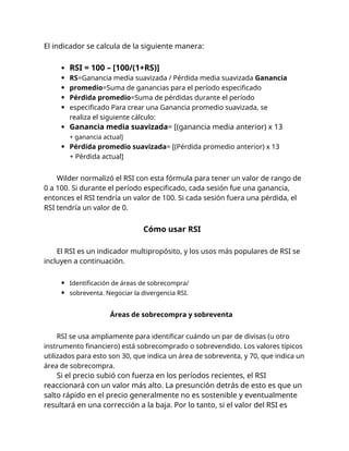 El indicador se calcula de la siguiente manera:
RSI = 100 – [100/(1+RS)]
RS=Ganancia media suavizada / Pérdida media suavizada Ganancia
promedio=Suma de ganancias para el período especificado
Pérdida promedio=Suma de pérdidas durante el período
especificado Para crear una Ganancia promedio suavizada, se
realiza el siguiente cálculo:
Ganancia media suavizada= [(ganancia media anterior) x 13
+ ganancia actual]
Pérdida promedio suavizada= [(Pérdida promedio anterior) x 13
+ Pérdida actual]
Wilder normalizó el RSI con esta fórmula para tener un valor de rango de
0 a 100. Si durante el período especificado, cada sesión fue una ganancia,
entonces el RSI tendría un valor de 100. Si cada sesión fuera una pérdida, el
RSI tendría un valor de 0.
Cómo usar RSI
El RSI es un indicador multipropósito, y los usos más populares de RSI se
incluyen a continuación.
Identificación de áreas de sobrecompra/
sobreventa. Negociar la divergencia RSI.
Áreas de sobrecompra y sobreventa
RSI se usa ampliamente para identificar cuándo un par de divisas (u otro
instrumento financiero) está sobrecomprado o sobrevendido. Los valores típicos
utilizados para esto son 30, que indica un área de sobreventa, y 70, que indica un
área de sobrecompra.
Si el precio subió con fuerza en los períodos recientes, el RSI
reaccionará con un valor más alto. La presunción detrás de esto es que un
salto rápido en el precio generalmente no es sostenible y eventualmente
resultará en una corrección a la baja. Por lo tanto, si el valor del RSI es
 
