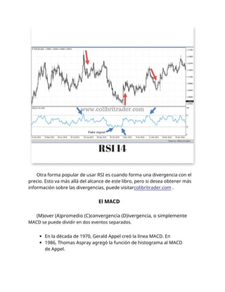 Otra forma popular de usar RSI es cuando forma una divergencia con el
precio. Esto va más allá del alcance de este libro, pero si desea obtener más
información sobre las divergencias, puede visitarcolibritrader.com .
El MACD
(M)over (A)promedio (C)convergencia (D)ivergencia, o simplemente
MACD se puede dividir en dos eventos separados.
En la década de 1970, Gerald Appel creó la línea MACD. En
1986, Thomas Aspray agregó la función de histograma al MACD
de Appel.
 