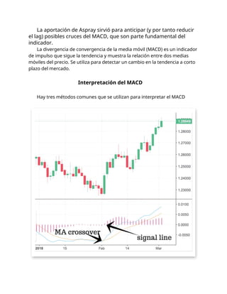 La aportación de Aspray sirvió para anticipar (y por tanto reducir
el lag) posibles cruces del MACD, que son parte fundamental del
indicador.
La divergencia de convergencia de la media móvil (MACD) es un indicador
de impulso que sigue la tendencia y muestra la relación entre dos medias
móviles del precio. Se utiliza para detectar un cambio en la tendencia a corto
plazo del mercado.
Interpretación del MACD
Hay tres métodos comunes que se utilizan para interpretar el MACD
 