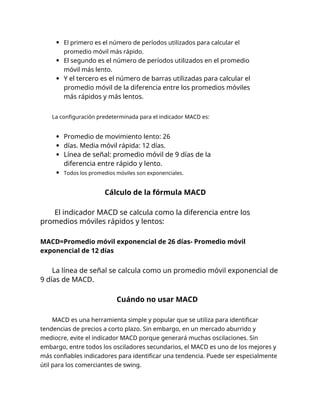 El primero es el número de períodos utilizados para calcular el
promedio móvil más rápido.
El segundo es el número de períodos utilizados en el promedio
móvil más lento.
Y el tercero es el número de barras utilizadas para calcular el
promedio móvil de la diferencia entre los promedios móviles
más rápidos y más lentos.
La configuración predeterminada para el indicador MACD es:
Promedio de movimiento lento: 26
días. Media móvil rápida: 12 días.
Línea de señal: promedio móvil de 9 días de la
diferencia entre rápido y lento.
Todos los promedios móviles son exponenciales.
Cálculo de la fórmula MACD
El indicador MACD se calcula como la diferencia entre los
promedios móviles rápidos y lentos:
MACD=Promedio móvil exponencial de 26 días- Promedio móvil
exponencial de 12 días
La línea de señal se calcula como un promedio móvil exponencial de
9 días de MACD.
Cuándo no usar MACD
MACD es una herramienta simple y popular que se utiliza para identificar
tendencias de precios a corto plazo. Sin embargo, en un mercado aburrido y
mediocre, evite el indicador MACD porque generará muchas oscilaciones. Sin
embargo, entre todos los osciladores secundarios, el MACD es uno de los mejores y
más confiables indicadores para identificar una tendencia. Puede ser especialmente
útil para los comerciantes de swing.
 