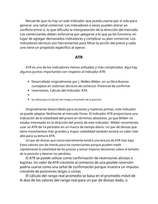Recuerde que no hay un solo indicador que pueda usarse por sí solo para
generar una señal comercial. Los indicadores a veces pueden entrar en
conflicto entre sí, lo que dificulta la interpretación de la dirección del mercado.
Los comerciantes deben esforzarse por apegarse a lo que ya les funciona, en
lugar de agregar demasiados indicadores y complicar su plan comercial. Los
indicadores técnicos son herramientas para filtrar la acción del precio y cada
uno tiene un propósito específico al operar.
ATR
ATR es uno de los indicadores menos utilizados y más complicados. Aquí hay
algunos puntos importantes con respecto al indicador ATR:
Desarrollado originalmente por J. Welles Wilder, en su libroNuevos
conceptos en sistemas técnicos de comercio. Potencial de confirmar
reversiones. Cálculo del Indicador ATR.
Se utiliza para el cálculo del riesgo y el tamaño de la posición.
Originalmente desarrollado para acciones y materias primas, este indicador
se puede adaptar fácilmente al mercado Forex. El indicador ATR proporciona una
indicación de la volatilidad del precio en términos absolutos, ya que Wilder no
estaba interesado en la dirección del precio de este indicador. Wilder recomienda
usar un ATR de 14 períodos en un marco de tiempo diario. Un par de divisas que
tiene movimientos más grandes y mayor volatilidad también tendrá un valor más
alto para su lectura ATR.
Un par de divisas que cotiza lateralmente tendrá una lectura de ATR más baja.
Estos valores son de interés para los comerciantes porque pueden medir
rápidamente la volatilidad de los precios y tomar mejores decisiones sobre el tamaño
de la posición y detener las pérdidas.
El ATR se puede utilizar como confirmación de reversiones alcistas o
bajistas. Un valor de ATR creciente al comienzo de una posible reversión
podría usarse como una señal de confirmación porque muestra un impulso
creciente de posiciones largas o cortas.
El cálculo del rango real promedio se basa en el promedio móvil de
N días de los valores del rango real para un par de divisas dado, o
 