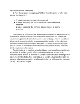 otro instrumento financiero.
El True Range es un concepto que Wilders describió como el valor más
alto de los siguientes:
El máximo actual menos el mínimo actual.
El valor absoluto del máximo actual menos el cierre
anterior.
El valor absoluto del mínimo actual menos el cierre
anterior.
Este concepto se introdujo porque Wilders estaba interesado en la volatilidad de los
precios de las materias primas durante el desarrollo del indicador ATR. Dado que el
volumen de negociación de las materias primas suele ser bajo y a menudo se producen
diferencias de precios, los cálculos simples de volatilidad basados en los máximos y
mínimos actuales no dieron resultados adecuados. En cambio, el uso de True Ranges
para los cálculos de volatilidad, que consideran las brechas de las sesiones anteriores,
brinda resultados mucho mejores.
Por ejemplo, si el máximo actual está por encima del cierre anterior y
el mínimo actual es igual o inferior al cierre anterior, entonces el
máximo actual menos el mínimo se utilizará como el valor de rango real,
es decir, el método (a). Por otro lado, si la sesión actual se abrió con un
espacio o la sesión actual es una barra interior, se utilizarán los métodos
(b) o (c), el que sea mayor.
 
