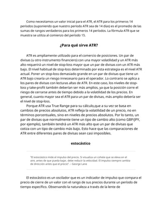Como necesitamos un valor inicial para el ATR, el ATR para los primeros 14
períodos (suponiendo que nuestro período ATR sea de 14 días) es el promedio de las
sumas de rangos verdaderos para los primeros 14 períodos. La fórmula ATR que se
muestra se utiliza al comienzo del período 15.
¿Para qué sirve ATR?
ATR es ampliamente utilizado para el comercio de posiciones. Un par de
divisas (u otro instrumento financiero) con una mayor volatilidad y un ATR más
alto requerirá un nivel de stop-loss mayor que un par de divisas con un ATR más
bajo. El nivel habitual de stop-loss determinado por esta estrategia es el nivel ATR
actual. Poner un stop-loss demasiado grande en un par de divisas que tiene un
ATR bajo crearía un riesgo innecesario para el operador. Lo contrario se aplica a
los pares de divisas con lecturas altas de ATR. En este caso, los niveles de stop-
loss y take-profit también deberían ser más amplios, ya que la posición corre el
riesgo de cerrarse antes de tiempo debido a la volatilidad de los precios. En
general, cuanto mayor sea el ATR para un par de divisas, más amplio debería ser
el nivel de stop-loss.
Porque ATR usa True Range para su cálculo,que a su vez se basa en
cambios de precios absolutos, ATR refleja la volatilidad de un precio, no en
términos porcentuales, sino en niveles de precios absolutos. Por lo tanto, un
par de divisas que normalmente tiene un tipo de cambio alto (como GBP/JPY,
por ejemplo), también tendrá un ATR más alto que un par de divisas que
cotiza con un tipo de cambio más bajo. Esto hace que las comparaciones de
ATR entre diferentes pares de divisas sean casi imposibles.
estocástico
“El estocástico mide el impulso del precio. Si visualiza un cohete que se eleva en el
aire, antes de que pueda bajar, debe reducir la velocidad. El impulso siempre cambia
de dirección antes que el precio”. – George Lane
El estocástico es un oscilador que es un indicador de impulso que compara el
precio de cierre de un valor con el rango de sus precios durante un período de
tiempo específico. Observando la naturaleza a través de la lente de
 