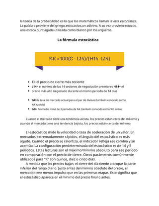 la teoría de la probabilidad es lo que los matemáticos llaman lavista estocástica.
La palabra proviene del griego.estocastos,un adivino. A su vez provieneestocos,
una estaca puntiaguda utilizada como blanco por los arqueros.
La fórmula estocástica
C= el precio de cierre más reciente
L14= el mínimo de las 14 sesiones de negociación anteriores H14= el
precio más alto negociado durante el mismo período de 14 días
%K=la tasa de mercado actual para el par de divisas (también conocido como
%K rápido)
%D= Promedio móvil de 3 períodos de %K (también conocido como %D lento)
Cuando el mercado tiene una tendencia alcista, los precios están cerca del máximo y
cuando el mercado tiene una tendencia bajista, los precios están cerca del mínimo.
El estocástico mide la velocidad o tasa de aceleración de un valor. En
mercados extremadamente rápidos, el ángulo del estocástico es más
agudo. Cuando el precio se ralentiza, el indicador refleja ese cambio y se
acentúa. La configuración predeterminada del estocástico es de 14 y 5
períodos. Estas lecturas son el máximo/mínimo absoluto para ese período
en comparación con el precio de cierre. Otros parámetros comúnmente
utilizados para "K" son quince, diez o cinco días.
A medida que los precios bajan, el cierre del día tiende a ocupar la parte
inferior del rango diario. Justo antes del mínimo absoluto del precio, el
mercado tiene menos impulso que en las primeras etapas. Esto significa que
el estocástico aparece en el mínimo del precio final o antes.
 