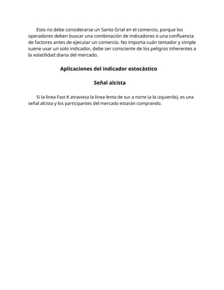 Esto no debe considerarse un Santo Grial en el comercio, porque los
operadores deben buscar una combinación de indicadores o una confluencia
de factores antes de ejecutar un comercio. No importa cuán tentador y simple
suene usar un solo indicador, debe ser consciente de los peligros inherentes a
la volatilidad diaria del mercado.
Aplicaciones del indicador estocástico
Señal alcista
Si la línea Fast K atraviesa la línea lenta de sur a norte (a la izquierda), es una
señal alcista y los participantes del mercado estarán comprando.
 