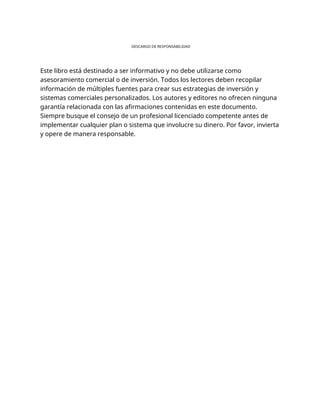 DESCARGO DE RESPONSABILIDAD
Este libro está destinado a ser informativo y no debe utilizarse como
asesoramiento comercial o de inversión. Todos los lectores deben recopilar
información de múltiples fuentes para crear sus estrategias de inversión y
sistemas comerciales personalizados. Los autores y editores no ofrecen ninguna
garantía relacionada con las afirmaciones contenidas en este documento.
Siempre busque el consejo de un profesional licenciado competente antes de
implementar cualquier plan o sistema que involucre su dinero. Por favor, invierta
y opere de manera responsable.
 